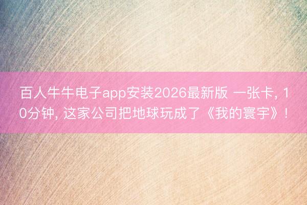 百人牛牛电子app安装2026最新版 一张卡， 10分钟， 这家公司把地球玩成了《我的寰宇》!