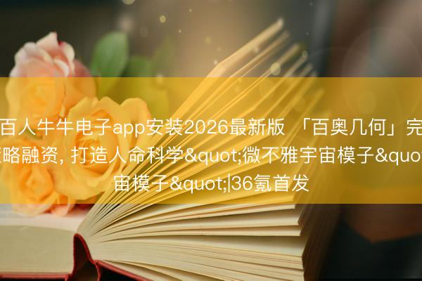 百人牛牛电子app安装2026最新版 「百奥几何」完成数亿元策略融资， 打造人命科学"微不雅宇宙模子"|36氪首发