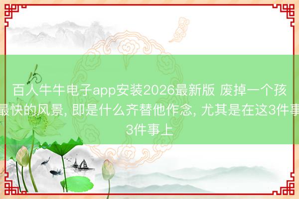 百人牛牛电子app安装2026最新版 废掉一个孩子最快的风景， 即是什么齐替他作念， 尤其是在这3件事上