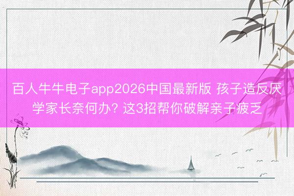 百人牛牛电子app2026中国最新版 孩子造反厌学家长奈何办? 这3招帮你破解亲子疲乏