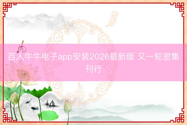 百人牛牛电子app安装2026最新版 又一轮密集刊行
