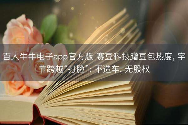 百人牛牛电子app官方版 赛豆科技蹭豆包热度， 字节跨越“打脸”: 不造车， 无股权