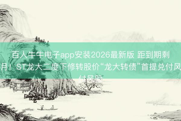 百人牛牛电子app安装2026最新版 距到期剩一月！ST龙大二度下修转股价“龙大转债”首提兑付风险