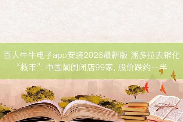 百人牛牛电子app安装2026最新版 潘多拉去银化“救市”: 中国阛阓闭店99家， 股价跌约一半