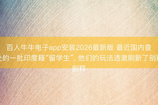 百人牛牛电子app安装2026最新版 最近国内查处的一批印度籍“留学生”， 他们的玩法透澈刷新了剖释