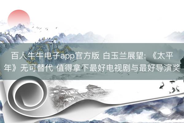 百人牛牛电子app官方版 白玉兰展望: 《太平年》无可替代 值得拿下最好电视剧与最好导演奖