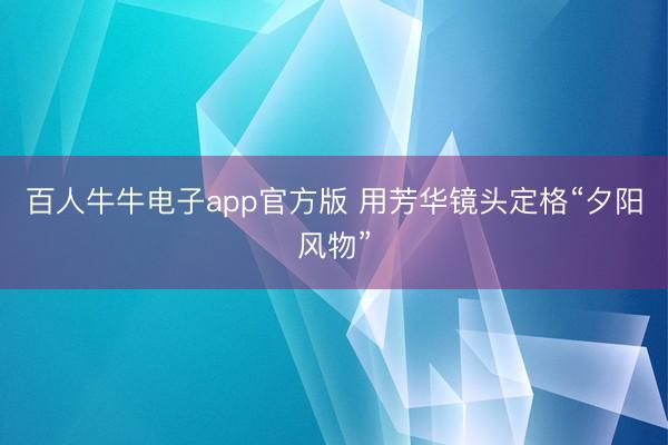 百人牛牛电子app官方版 用芳华镜头定格“夕阳风物”
