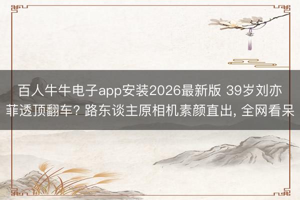 百人牛牛电子app安装2026最新版 39岁刘亦菲透顶翻车? 路东谈主原相机素颜直出， 全网看呆