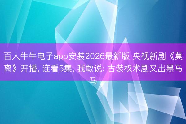 百人牛牛电子app安装2026最新版 央视新剧《莫离》开播， 连看5集， 我敢说: 古装权术剧又出黑马