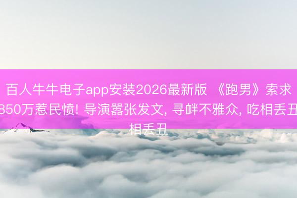百人牛牛电子app安装2026最新版 《跑男》索求850万惹民愤! 导演嚣张发文， 寻衅不雅众， 吃相丢丑