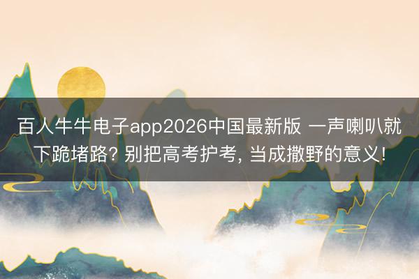 百人牛牛电子app2026中国最新版 一声喇叭就下跪堵路? 别把高考护考， 当成撒野的意义!