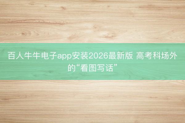 百人牛牛电子app安装2026最新版 高考科场外的“看图写话”