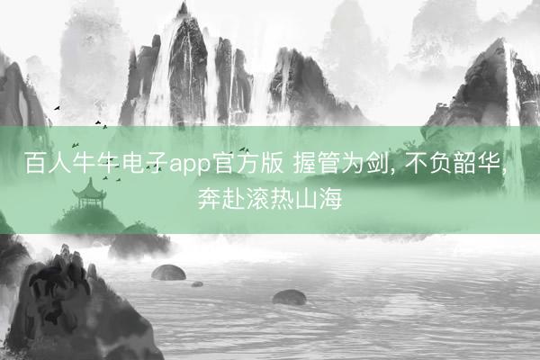 百人牛牛电子app官方版 握管为剑， 不负韶华， 奔赴滚热山海