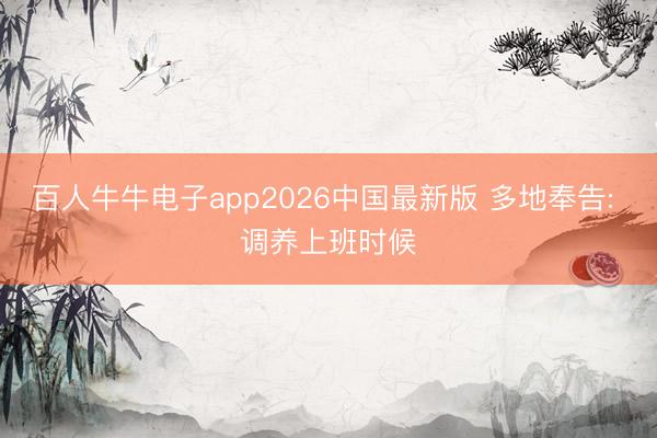 百人牛牛电子app2026中国最新版 多地奉告: 调养上班时候