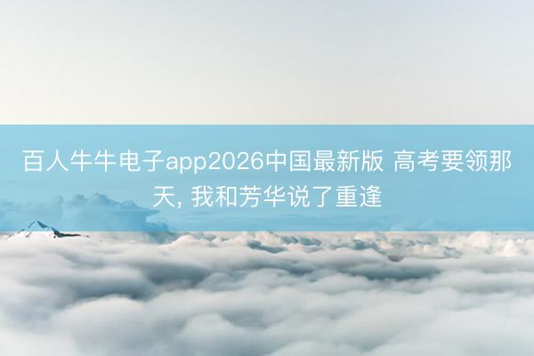 百人牛牛电子app2026中国最新版 高考要领那天， 我和芳华说了重逢