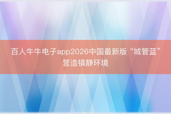 百人牛牛电子app2026中国最新版 “城管蓝”营造镇静环境