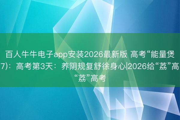 百人牛牛电子app安装2026最新版 高考“能量煲”(7)：高考第3天：养阴规复舒徐身心|2026给“荔”高考