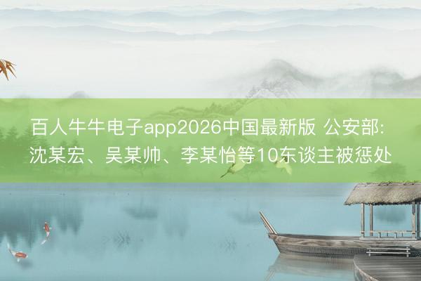 百人牛牛电子app2026中国最新版 公安部: 沈某宏、吴某帅、李某怡等10东谈主被惩处