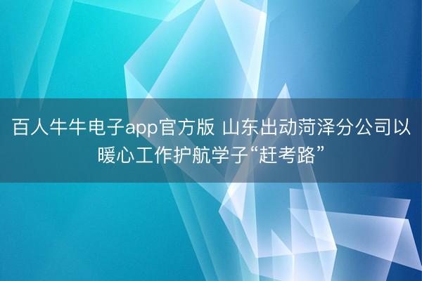 百人牛牛电子app官方版 山东出动菏泽分公司以暖心工作护航学子“赶考路”