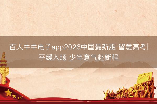 百人牛牛电子app2026中国最新版 留意高考|平缓入场 少年意气赴新程