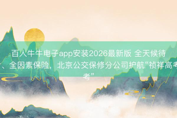 百人牛牛电子app安装2026最新版 全天候待命、全因素保险，北京公交保修分公司护航“祯祥高考”