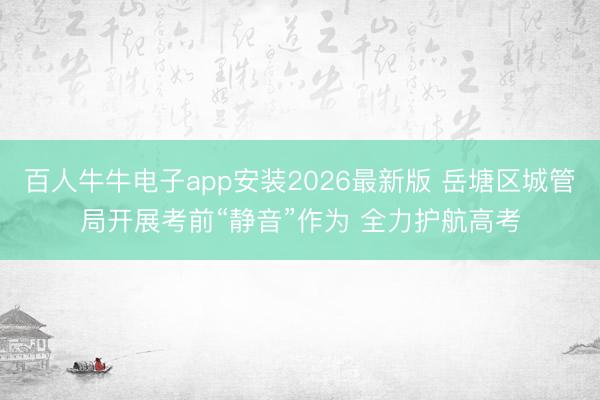 百人牛牛电子app安装2026最新版 岳塘区城管局开展考前“静音”作为 全力护航高考