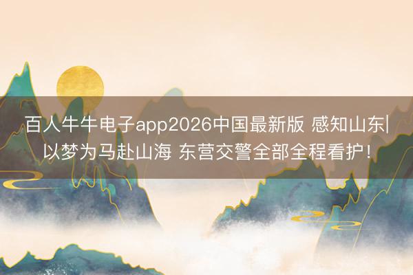 百人牛牛电子app2026中国最新版 感知山东|以梦为马赴山海 东营交警全部全程看护！