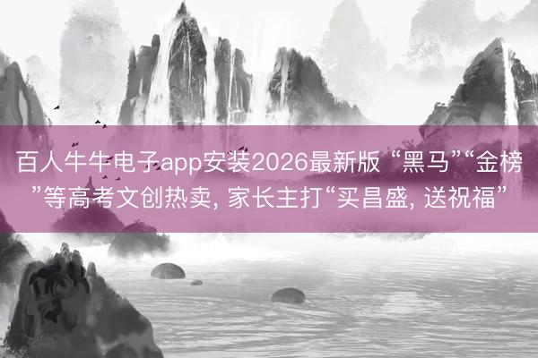 百人牛牛电子app安装2026最新版 “黑马”“金榜”等高考文创热卖， 家长主打“买昌盛， 送祝福”