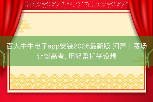 百人牛牛电子app安装2026最新版 河声丨赛场让谈高考， 用轻柔托举设想
