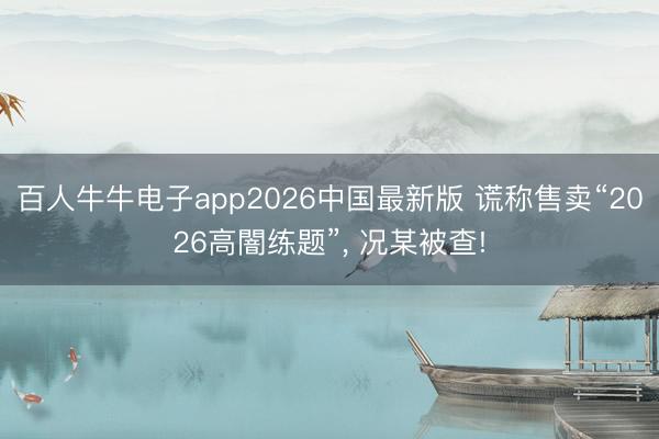 百人牛牛电子app2026中国最新版 谎称售卖“2026高闇练题”， 况某被查!