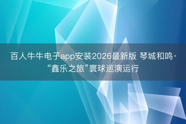百人牛牛电子app安装2026最新版 琴城和鸣·“鑫乐之旅”寰球巡演运行