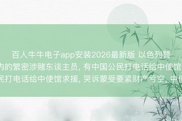 百人牛牛电子app安装2026最新版 以色列警方逮捕包括中国公民在内的繁密涉赌东谈主员, 有中国公民打电话给中使馆求援, 哭诉蒙受要紧财产亏空, 中使馆领导