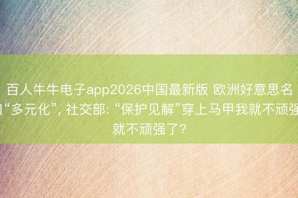 百人牛牛电子app2026中国最新版 欧洲好意思名其曰“多元化”， 社交部: “保护见解”穿上马甲我就不顽强了?