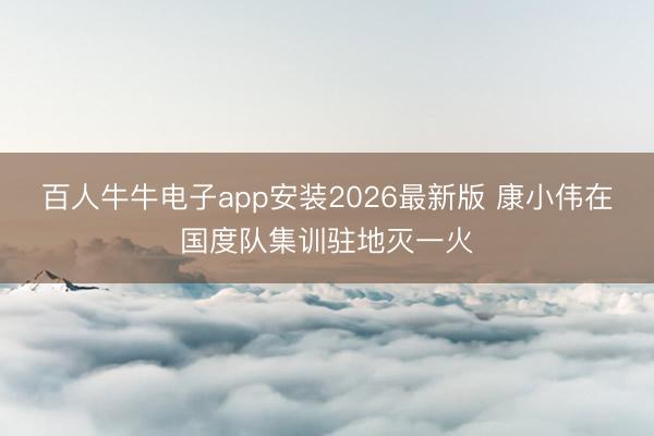 百人牛牛电子app安装2026最新版 康小伟在国度队集训驻地灭一火