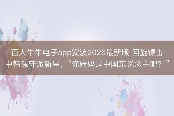 百人牛牛电子app安装2026最新版 回旋镖击中韩保守派新星，“你姆妈是中国东说念主吧？”