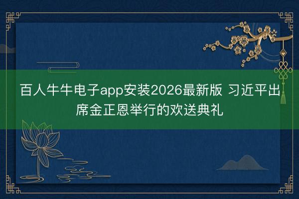 百人牛牛电子app安装2026最新版 习近平出席金正恩举行的欢送典礼
