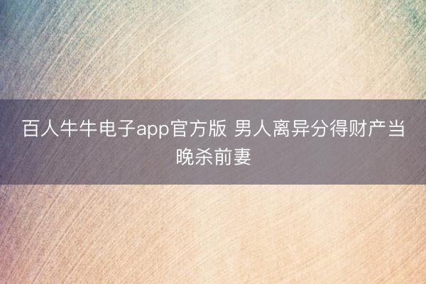 百人牛牛电子app官方版 男人离异分得财产当晚杀前妻