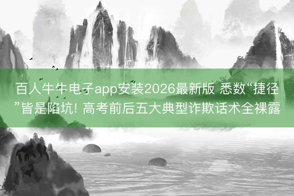 百人牛牛电子app安装2026最新版 悉数“捷径”皆是陷坑! 高考前后五大典型诈欺话术全裸露
