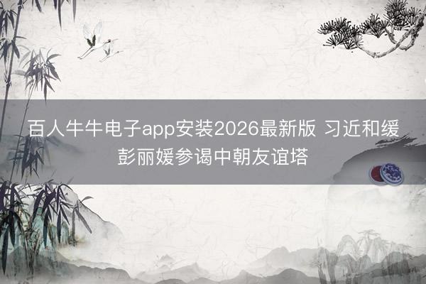 百人牛牛电子app安装2026最新版 习近和缓彭丽媛参谒中朝友谊塔