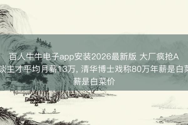 百人牛牛电子app安装2026最新版 大厂疯抢AI东谈主才平均月薪13万， 清华博士戏称80万年薪是白菜价