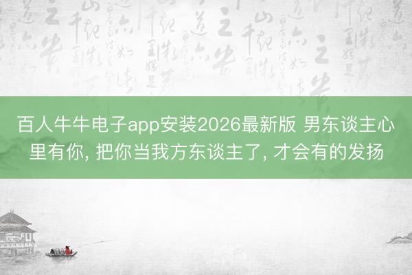 百人牛牛电子app安装2026最新版 男东谈主心里有你， 把你当我方东谈主了， 才会有的发扬