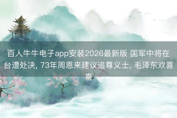 百人牛牛电子app安装2026最新版 国军中将在台遭处决， 73年周恩来建议追尊义士， 毛泽东欢喜