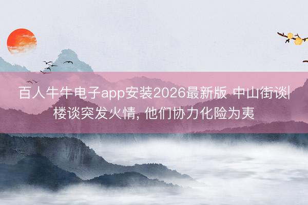 百人牛牛电子app安装2026最新版 中山街谈|楼谈突发火情， 他们协力化险为夷