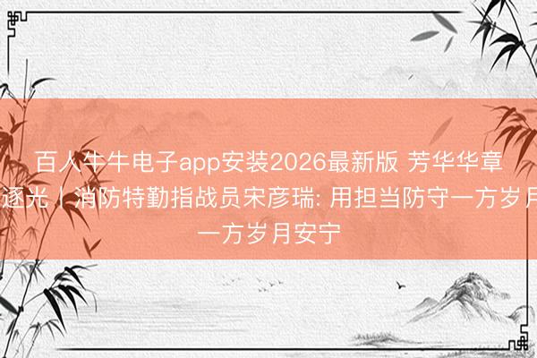 百人牛牛电子app安装2026最新版 芳华华章 丝路逐光丨消防特勤指战员宋彦瑞: 用担当防守一方岁月安宁