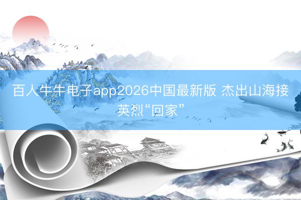 百人牛牛电子app2026中国最新版 杰出山海接英烈“回家”