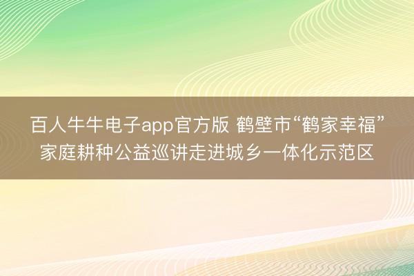百人牛牛电子app官方版 鹤壁市“鹤家幸福”家庭耕种公益巡讲走进城乡一体化示范区