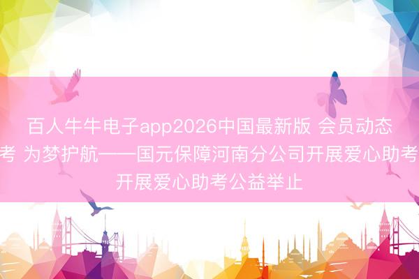 百人牛牛电子app2026中国最新版 会员动态 | 爱心助考 为梦护航——国元保障河南分公司开展爱心助考公益举止