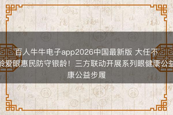百人牛牛电子app2026中国最新版 大任不雅银龄爱眼惠民防守银龄！三方联动开展系列眼健康公益步履