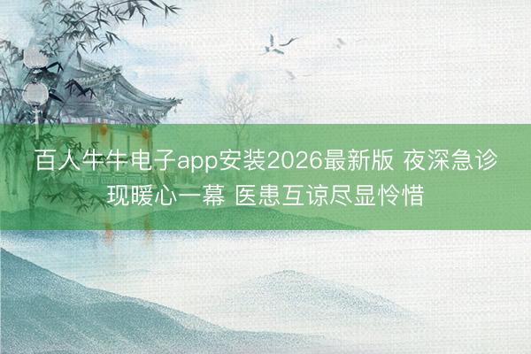 百人牛牛电子app安装2026最新版 夜深急诊现暖心一幕 医患互谅尽显怜惜