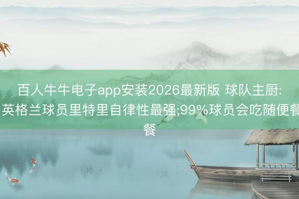 百人牛牛电子app安装2026最新版 球队主厨: 英格兰球员里特里自律性最强;99%球员会吃随便餐
